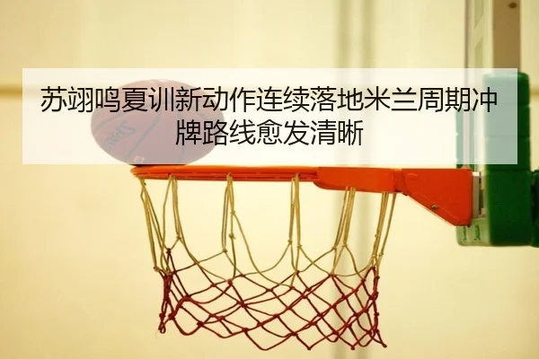 苏翊鸣夏训新动作连续落地米兰周期冲牌路线愈发清晰